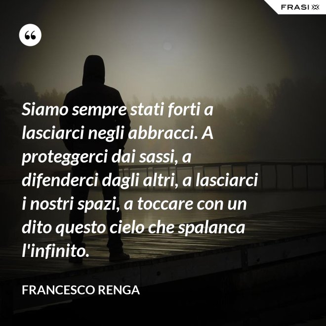 Siamo sempre stati forti a lasciarci negli abbracci. A proteggerci dai sassi, a difenderci dagli altri, a lasciarci i nostri spazi, a toccare con un dito questo cielo che spalanca l'infinito. - Francesco Renga