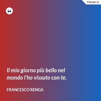 Il mio giorno più bello nel mondo l'ho vissuto con te. - Francesco Renga