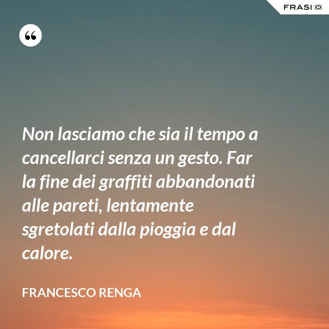 Non lasciamo che sia il tempo a cancellarci senza un gesto. Far la fine dei graffiti abbandonati alle pareti, lentamente sgretolati dalla pioggia e dal calore. - Francesco Renga