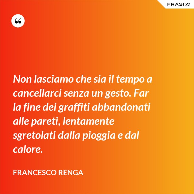 Non lasciamo che sia il tempo a cancellarci senza un gesto. Far la fine dei graffiti abbandonati alle pareti, lentamente sgretolati dalla pioggia e dal calore. - Francesco Renga