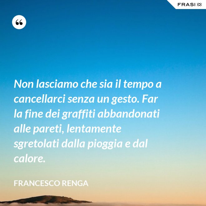 Non lasciamo che sia il tempo a cancellarci senza un gesto. Far la fine dei graffiti abbandonati alle pareti, lentamente sgretolati dalla pioggia e dal calore. - Francesco Renga