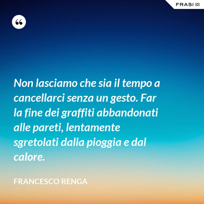 Non lasciamo che sia il tempo a cancellarci senza un gesto. Far la fine dei graffiti abbandonati alle pareti, lentamente sgretolati dalla pioggia e dal calore. - Francesco Renga
