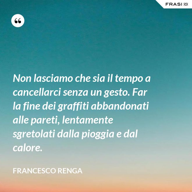 Non lasciamo che sia il tempo a cancellarci senza un gesto. Far la fine dei graffiti abbandonati alle pareti, lentamente sgretolati dalla pioggia e dal calore. - Francesco Renga