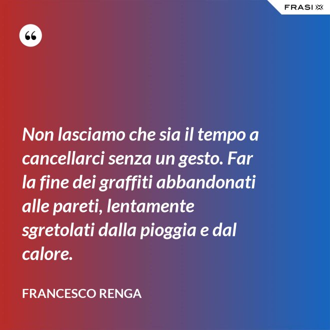 Non lasciamo che sia il tempo a cancellarci senza un gesto. Far la fine dei graffiti abbandonati alle pareti, lentamente sgretolati dalla pioggia e dal calore. - Francesco Renga