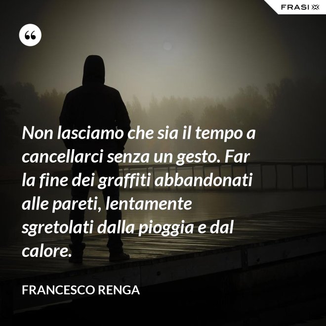 Non lasciamo che sia il tempo a cancellarci senza un gesto. Far la fine dei graffiti abbandonati alle pareti, lentamente sgretolati dalla pioggia e dal calore. - Francesco Renga