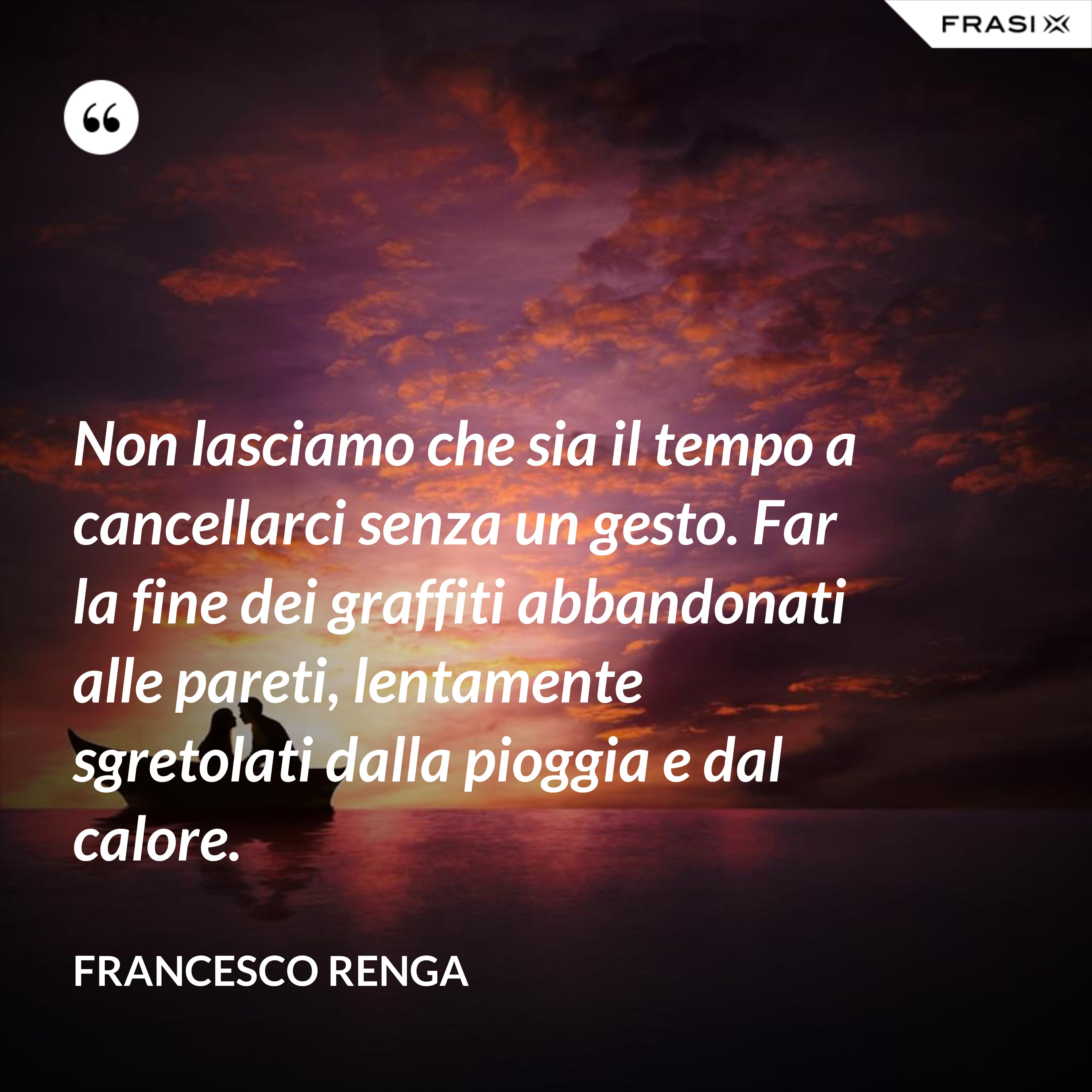 Non lasciamo che sia il tempo a cancellarci senza un gesto. Far la fine dei graffiti abbandonati alle pareti, lentamente sgretolati dalla pioggia e dal calore. - Francesco Renga