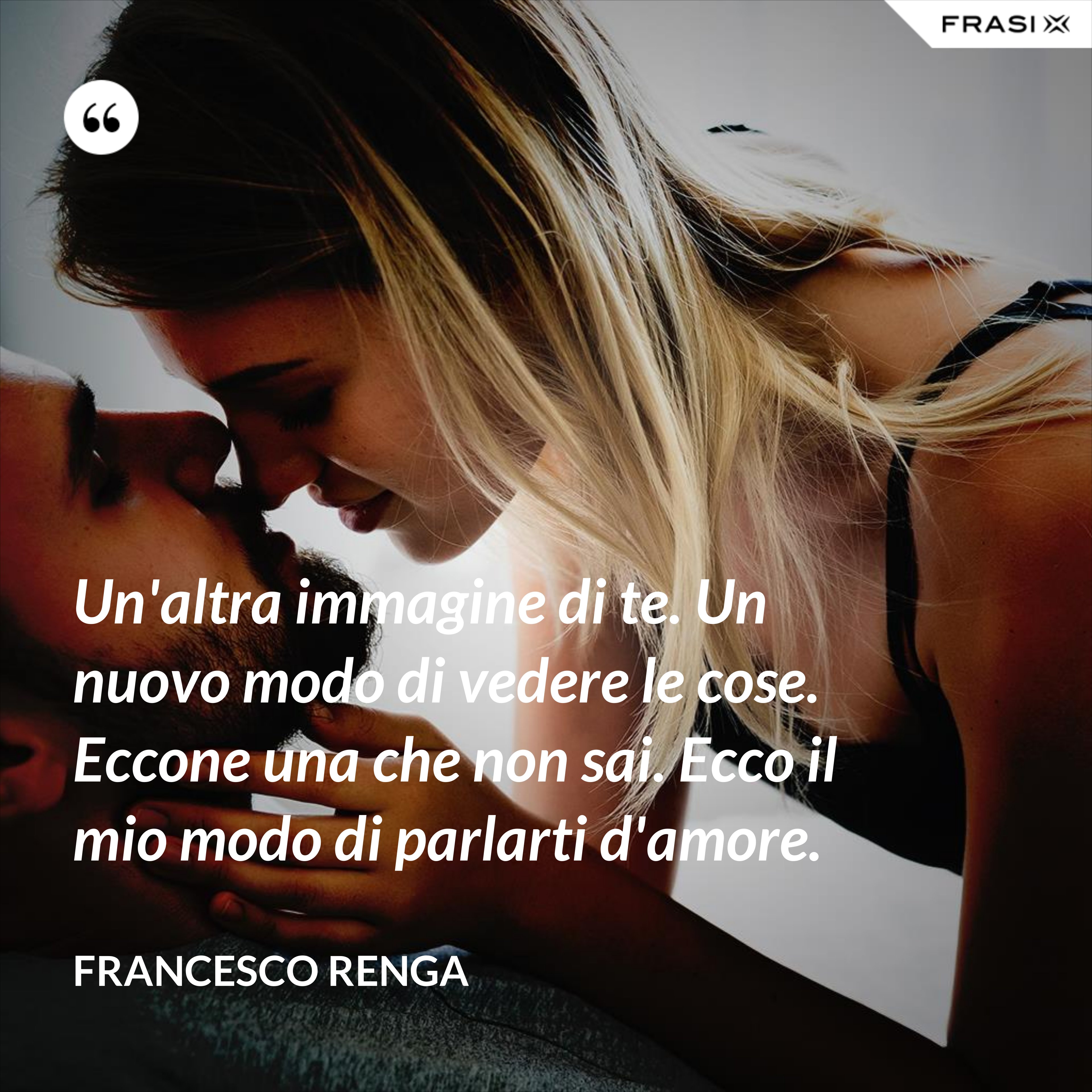 Un'altra immagine di te. Un nuovo modo di vedere le cose. Eccone una che non sai. Ecco il mio modo di parlarti d'amore. - Francesco Renga