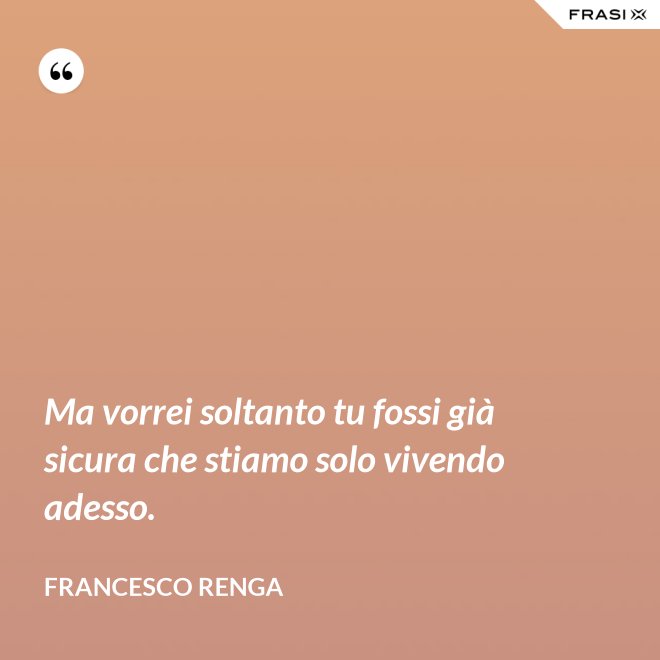 Ma vorrei soltanto tu fossi già sicura che stiamo solo vivendo adesso. - Francesco Renga