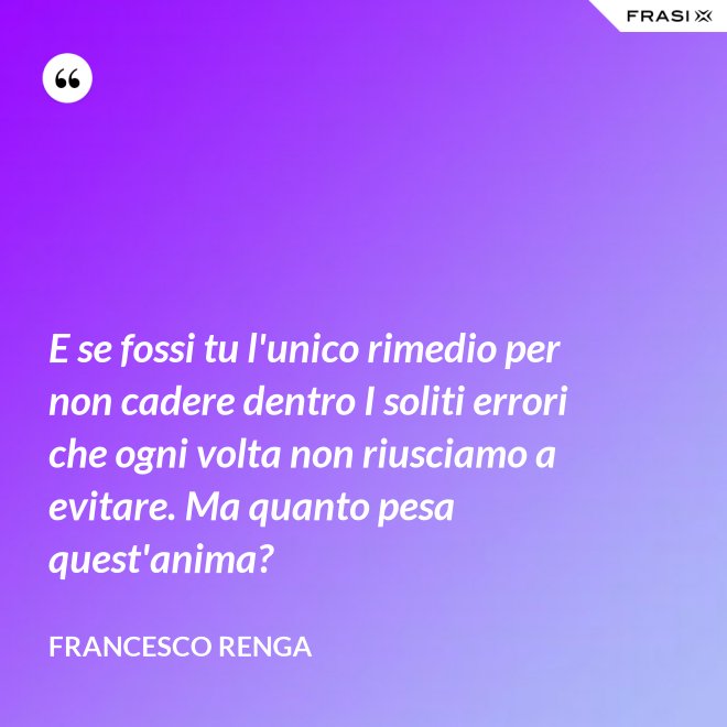 E se fossi tu l'unico rimedio per non cadere dentro I soliti errori che ogni volta non riusciamo a evitare. Ma quanto pesa quest'anima? - Francesco Renga