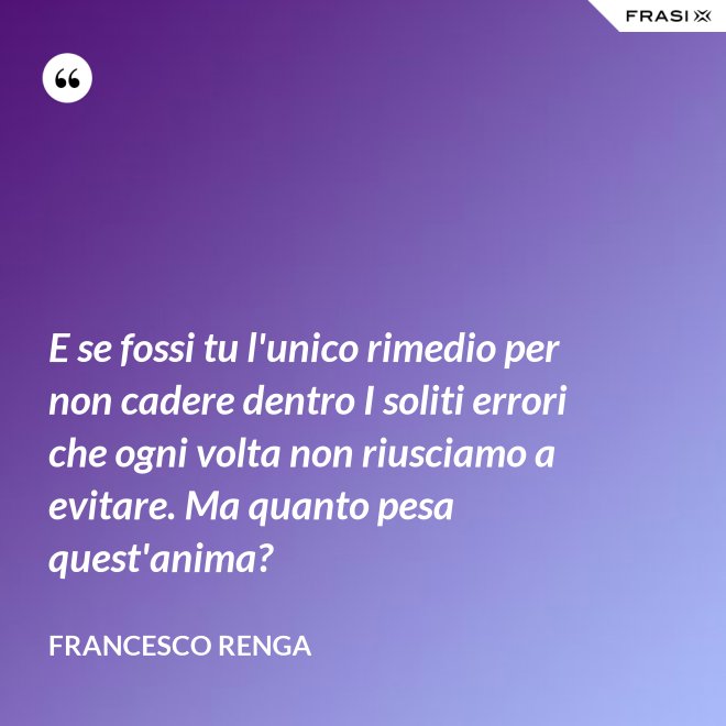 E se fossi tu l'unico rimedio per non cadere dentro I soliti errori che ogni volta non riusciamo a evitare. Ma quanto pesa quest'anima? - Francesco Renga