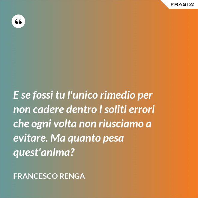 E se fossi tu l'unico rimedio per non cadere dentro I soliti errori che ogni volta non riusciamo a evitare. Ma quanto pesa quest'anima? - Francesco Renga