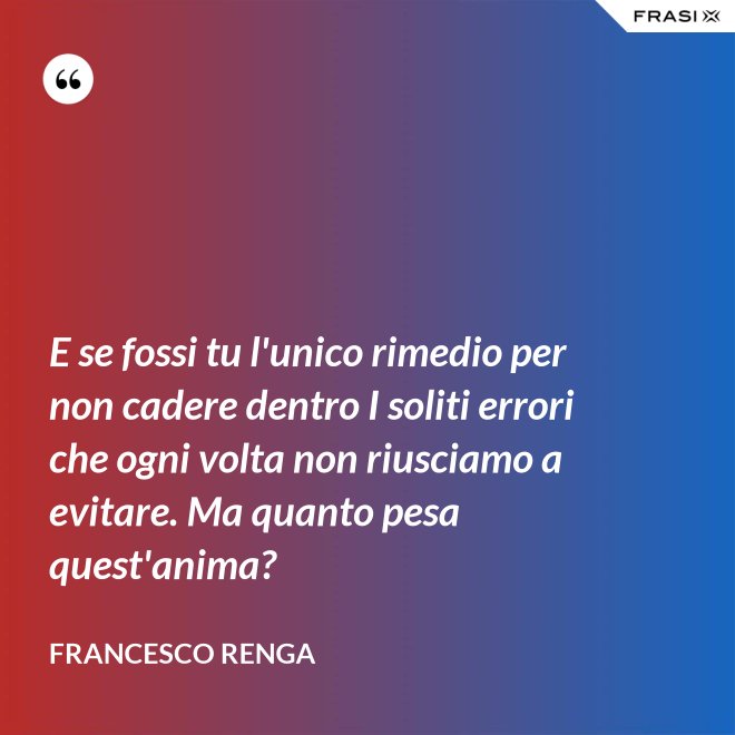 E se fossi tu l'unico rimedio per non cadere dentro I soliti errori che ogni volta non riusciamo a evitare. Ma quanto pesa quest'anima? - Francesco Renga