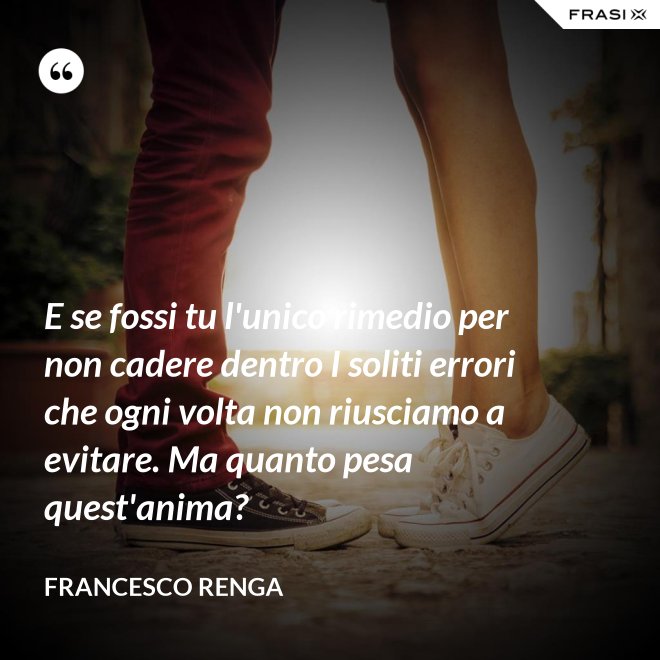 E se fossi tu l'unico rimedio per non cadere dentro I soliti errori che ogni volta non riusciamo a evitare. Ma quanto pesa quest'anima? - Francesco Renga