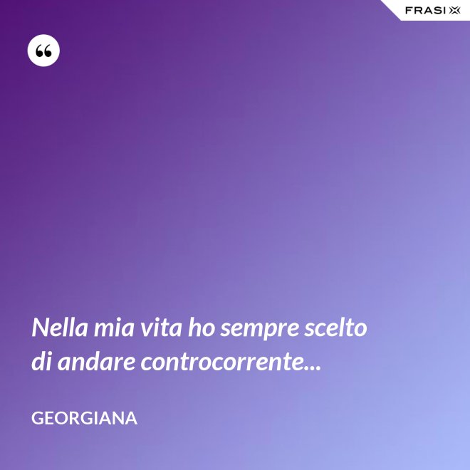 Nella mia vita ho sempre scelto di andare controcorrente... - Georgiana