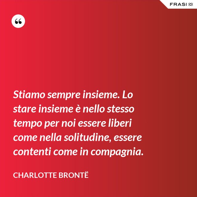 Stiamo sempre insieme. Lo stare insieme è nello stesso tempo per noi essere liberi come nella solitudine, essere contenti come in compagnia. - Charlotte Brontë