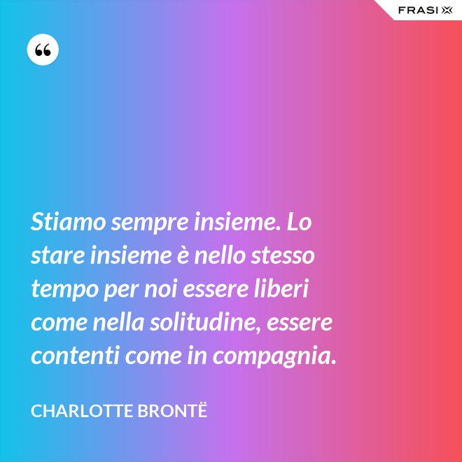 Stiamo sempre insieme. Lo stare insieme è nello stesso tempo per noi essere liberi come nella solitudine, essere contenti come in compagnia. - Charlotte Brontë