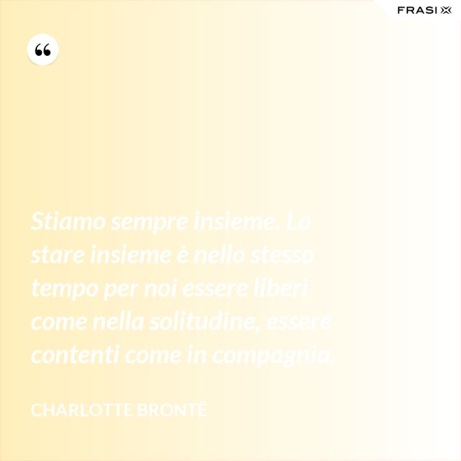 Stiamo sempre insieme. Lo stare insieme è nello stesso tempo per noi essere liberi come nella solitudine, essere contenti come in compagnia. - Charlotte Brontë