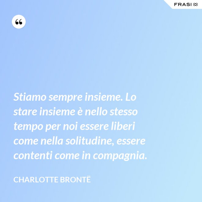 Stiamo sempre insieme. Lo stare insieme è nello stesso tempo per noi essere liberi come nella solitudine, essere contenti come in compagnia. - Charlotte Brontë