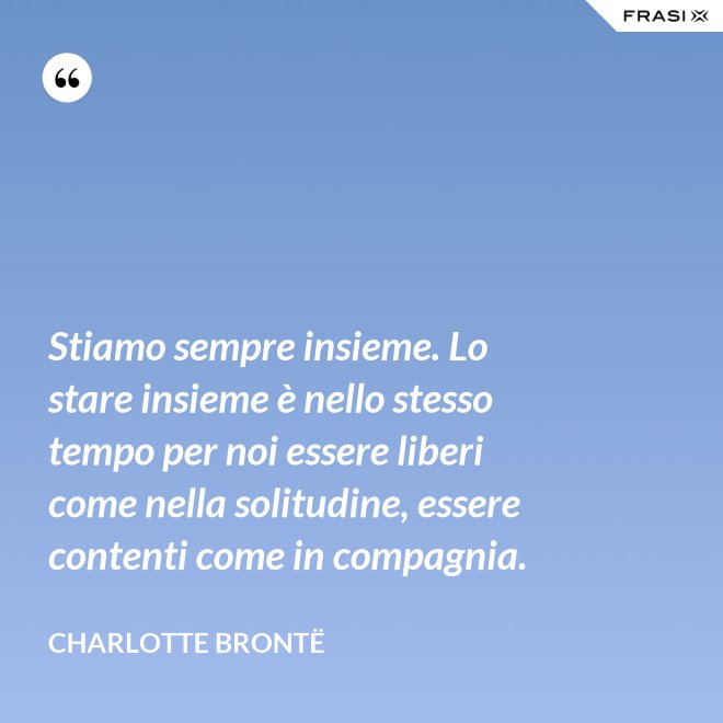 Stiamo sempre insieme. Lo stare insieme è nello stesso tempo per noi essere liberi come nella solitudine, essere contenti come in compagnia. - Charlotte Brontë