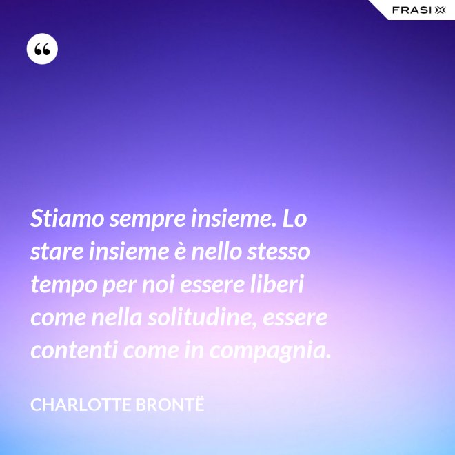 Stiamo sempre insieme. Lo stare insieme è nello stesso tempo per noi essere liberi come nella solitudine, essere contenti come in compagnia. - Charlotte Brontë