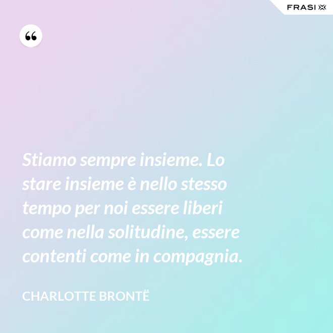 Stiamo sempre insieme. Lo stare insieme è nello stesso tempo per noi essere liberi come nella solitudine, essere contenti come in compagnia. - Charlotte Brontë