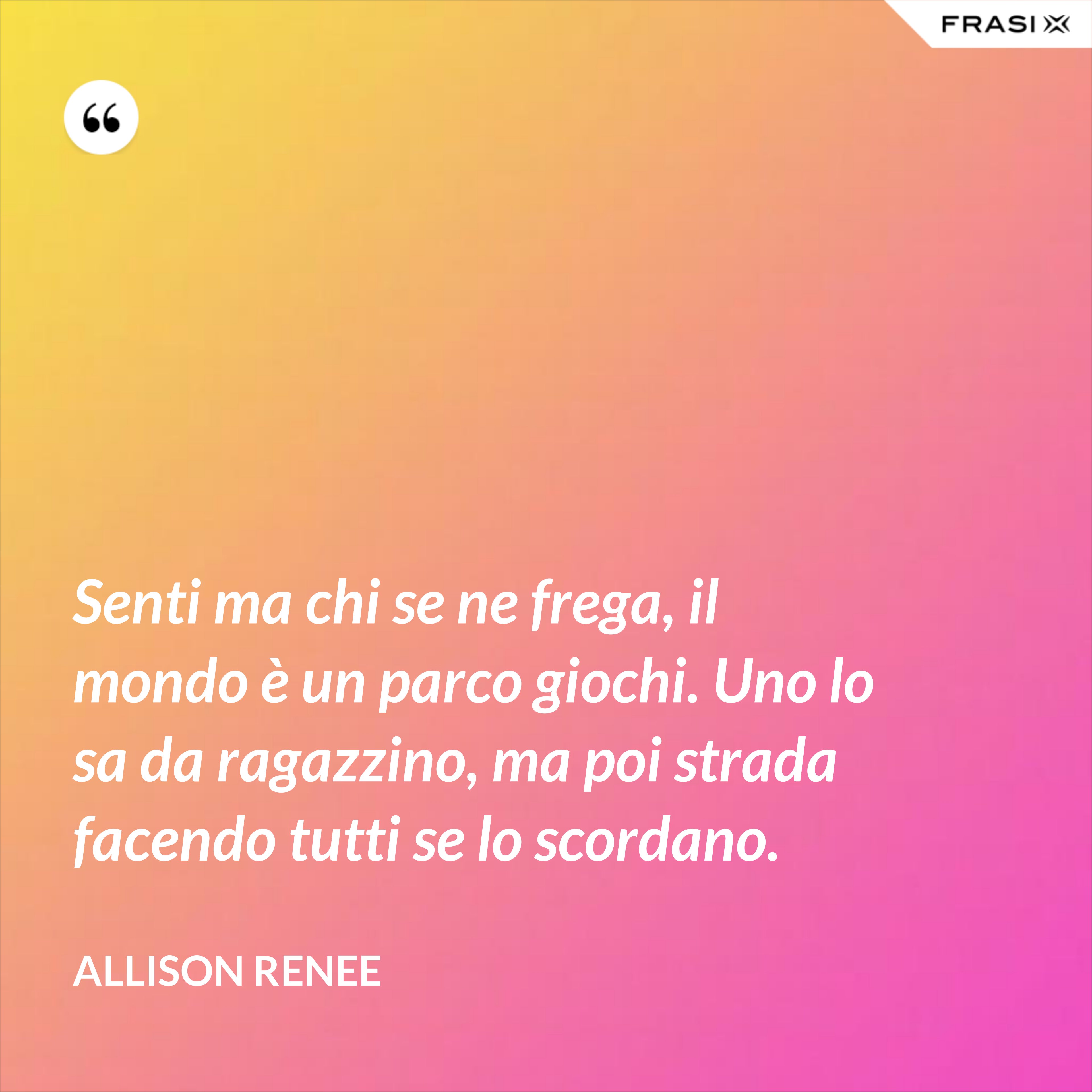 Senti ma chi se ne frega, il mondo è un parco giochi. Uno lo sa da ragazzino, ma poi strada facendo tutti se lo scordano. - Allison Renee