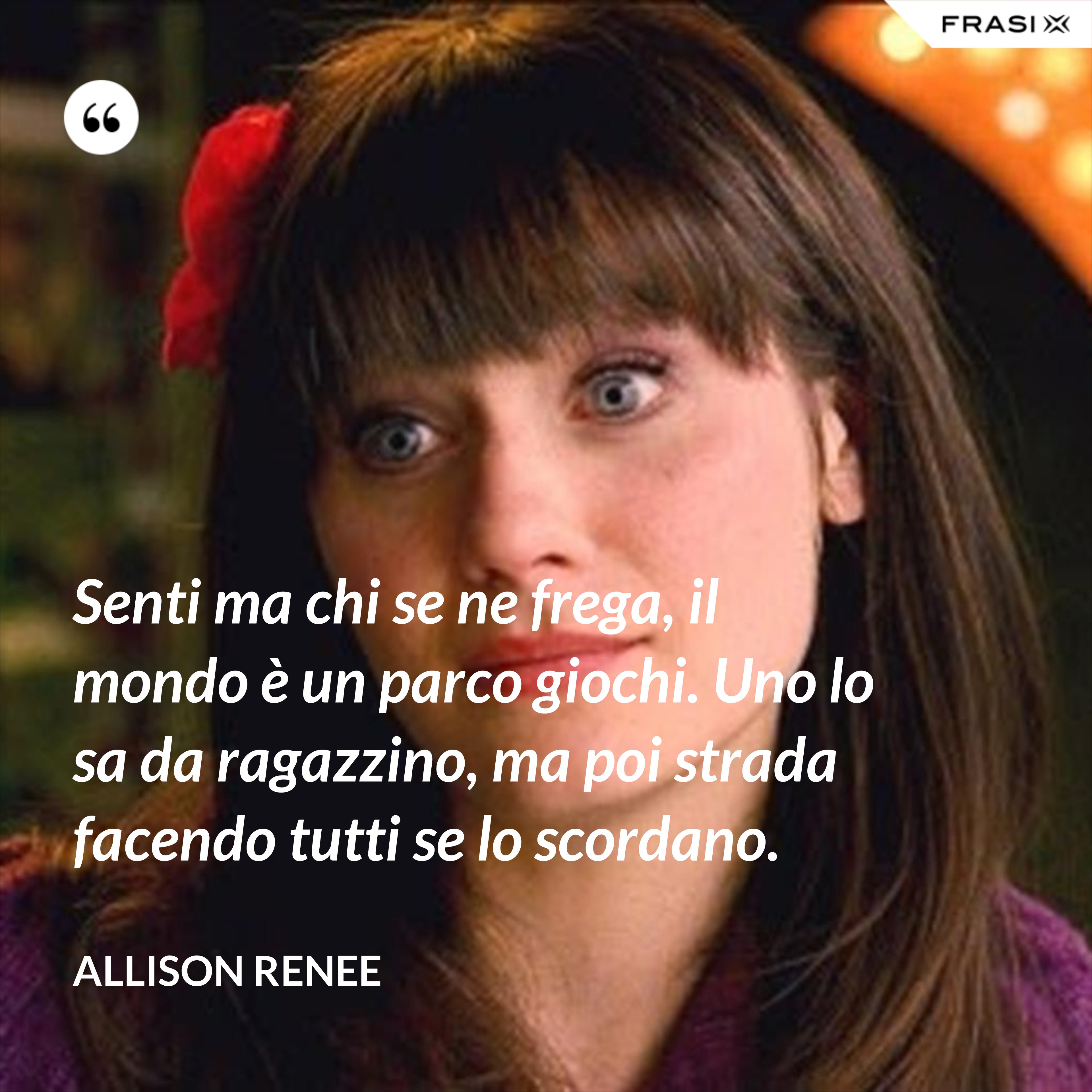 Senti ma chi se ne frega, il mondo è un parco giochi. Uno lo sa da ragazzino, ma poi strada facendo tutti se lo scordano. - Allison Renee
