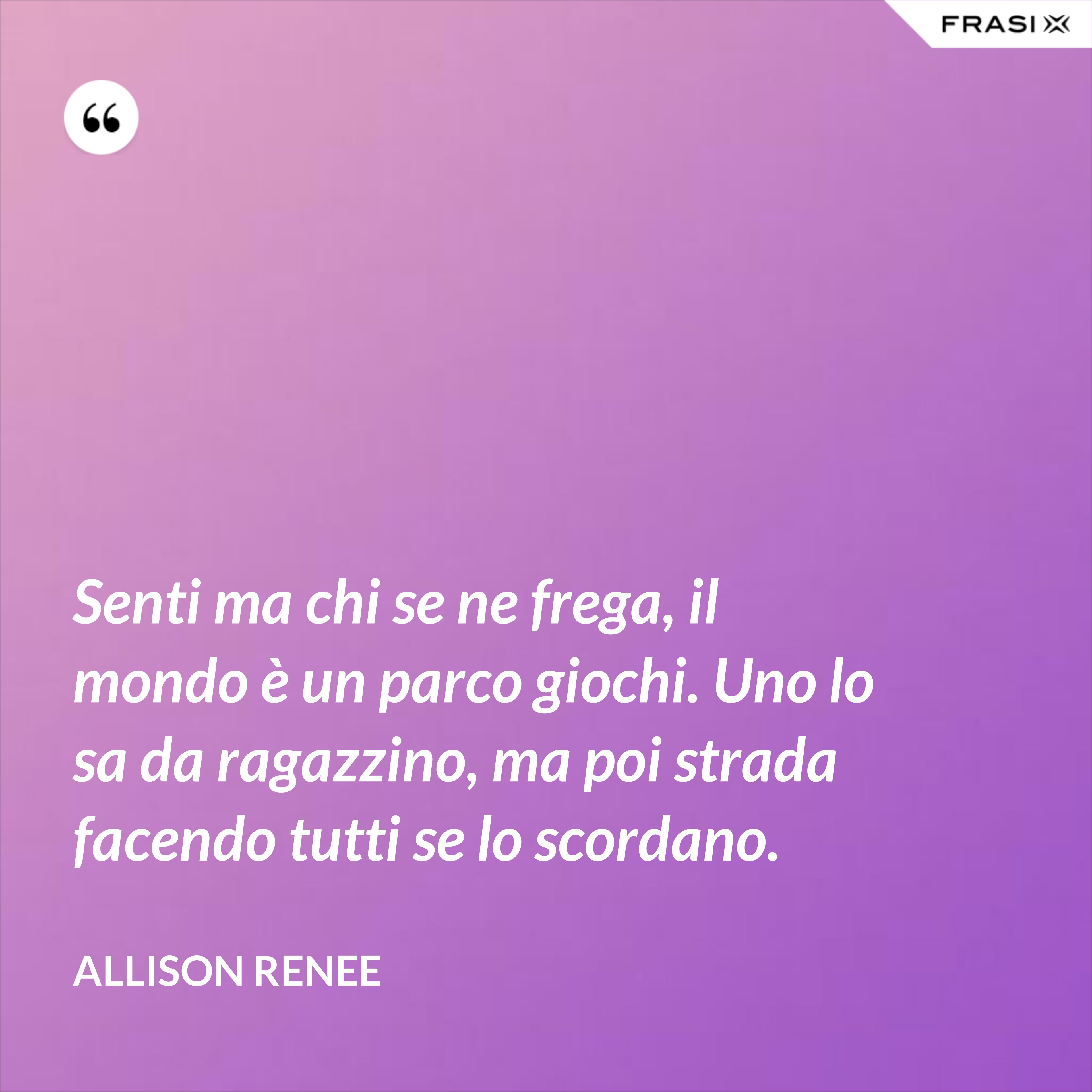 Senti ma chi se ne frega, il mondo è un parco giochi. Uno lo sa da ragazzino, ma poi strada facendo tutti se lo scordano. - Allison Renee