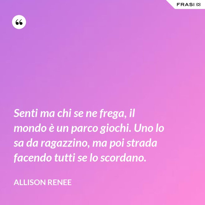 Senti ma chi se ne frega, il mondo è un parco giochi. Uno lo sa da ragazzino, ma poi strada facendo tutti se lo scordano. - Allison Renee