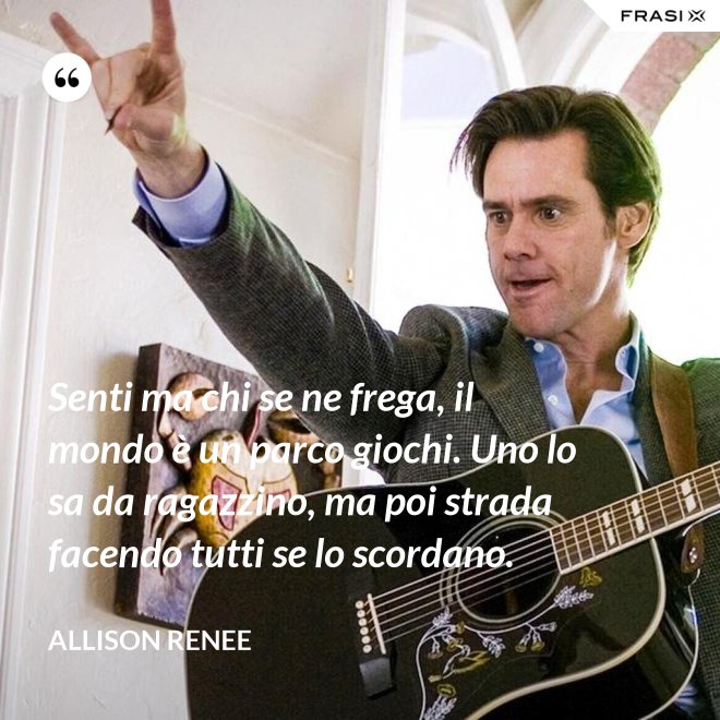 Senti ma chi se ne frega, il mondo è un parco giochi. Uno lo sa da ragazzino, ma poi strada facendo tutti se lo scordano. - Allison Renee