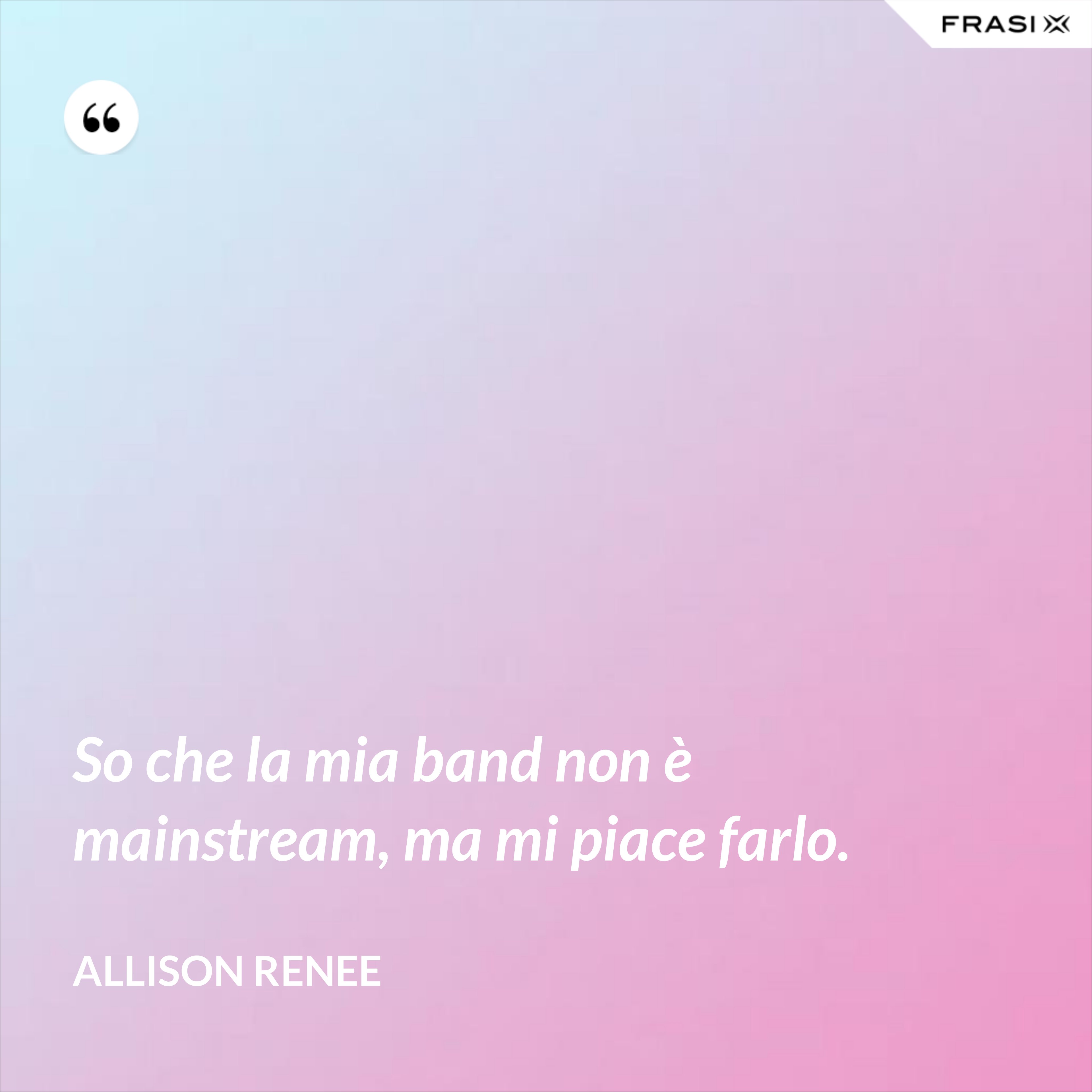 So che la mia band non è mainstream, ma mi piace farlo. - Allison Renee