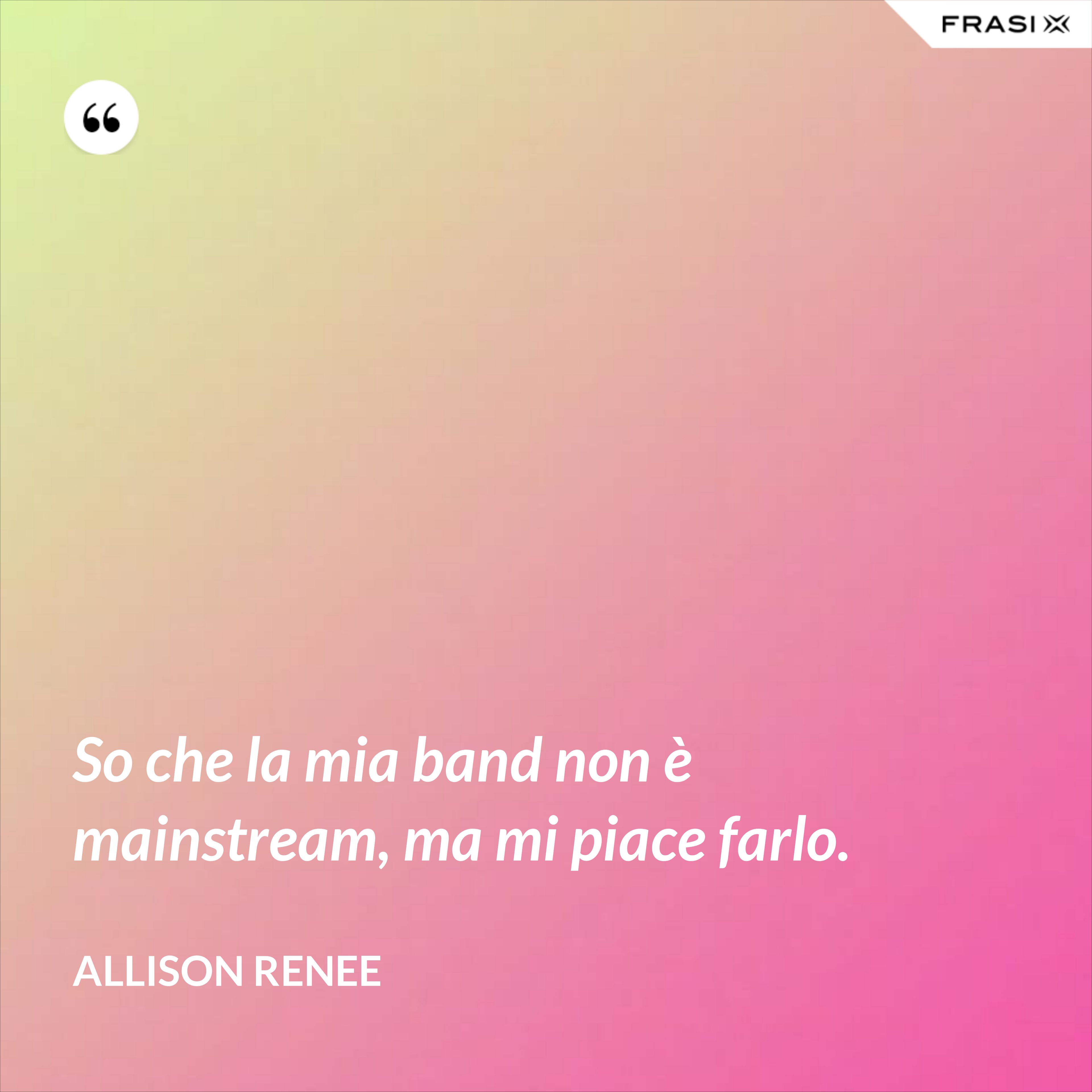 So che la mia band non è mainstream, ma mi piace farlo. - Allison Renee