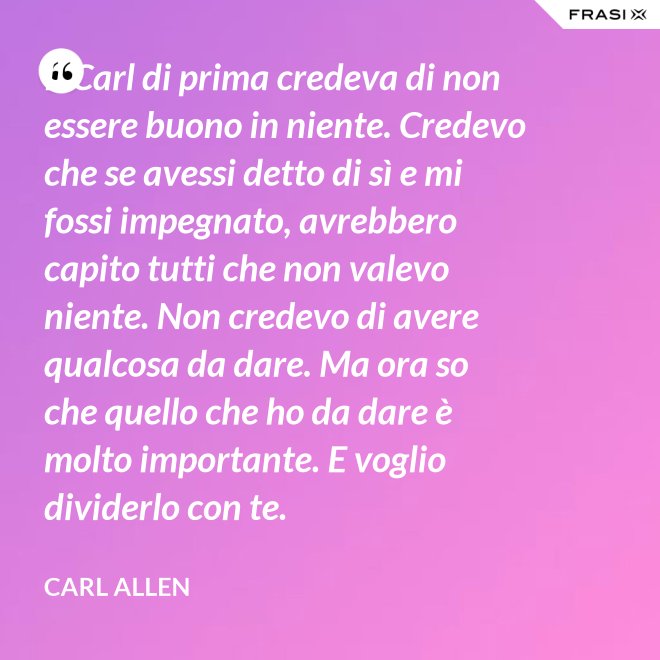 Il Carl di prima credeva di non essere buono in niente. Credevo che se avessi detto di sì e mi fossi impegnato, avrebbero capito tutti che non valevo niente. Non credevo di avere qualcosa da dare. Ma ora so che quello che ho da dare è molto importante. E voglio dividerlo con te. - Carl Allen