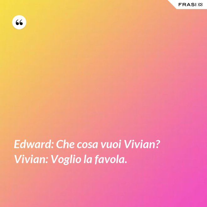 Edward: Che cosa vuoi Vivian?  Vivian: Voglio la favola. - Anonimo