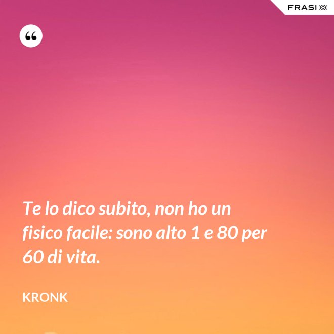 Te lo dico subito, non ho un fisico facile: sono alto 1 e 80 per 60 di vita. - Kronk