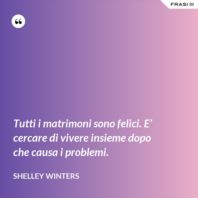 Tutti i matrimoni sono felici. E’ cercare di vivere insieme dopo che causa i problemi. - Shelley Winters