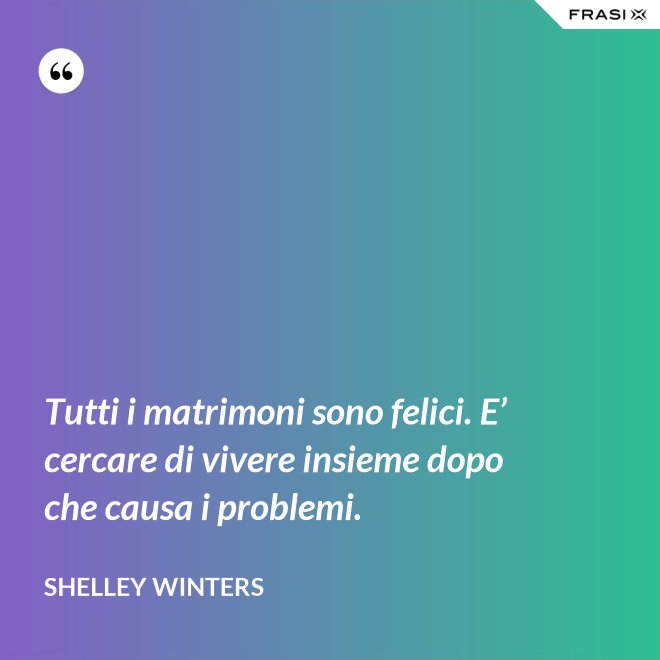 Tutti i matrimoni sono felici. E’ cercare di vivere insieme dopo che causa i problemi. - Shelley Winters