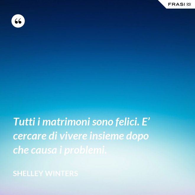 Tutti i matrimoni sono felici. E’ cercare di vivere insieme dopo che causa i problemi. - Shelley Winters