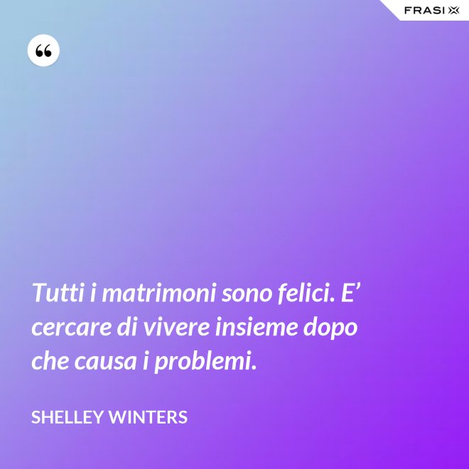 Tutti i matrimoni sono felici. E’ cercare di vivere insieme dopo che causa i problemi. - Shelley Winters