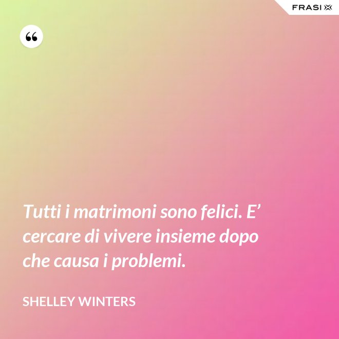 Tutti i matrimoni sono felici. E’ cercare di vivere insieme dopo che causa i problemi. - Shelley Winters