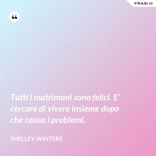 Tutti i matrimoni sono felici. E’ cercare di vivere insieme dopo che causa i problemi. - Shelley Winters