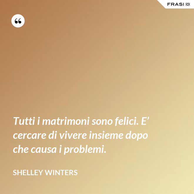 Tutti i matrimoni sono felici. E’ cercare di vivere insieme dopo che causa i problemi. - Shelley Winters