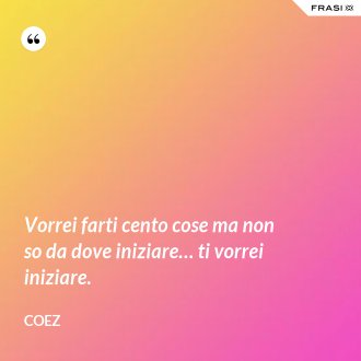 Vorrei farti cento cose ma non so da dove iniziare… ti vorrei iniziare. - coez