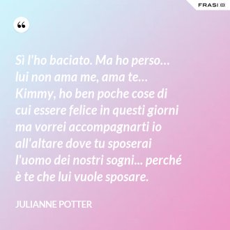 Sì l'ho baciato. Ma ho perso… lui non ama me, ama te… Kimmy, ho ben poche cose di cui essere felice in questi giorni ma vorrei accompagnarti io all'altare dove tu sposerai l'uomo dei nostri sogni... perché è te che lui vuole sposare. - Julianne Potter