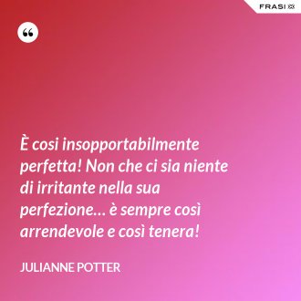 È cosi insopportabilmente perfetta! Non che ci sia niente di irritante nella sua perfezione… è sempre così arrendevole e così tenera! - Julianne Potter