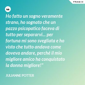 Ho fatto un sogno veramente strano, ho sognato che un pazzo psicopatico faceva di tutto per separarvi... per fortuna mi sono svegliata e ho visto che tutto andava come doveva andare, perché il mio migliore amico ha conquistato la donna migliore!" - Julianne Potter