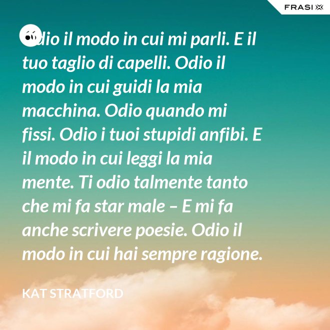 Odio il modo in cui mi parli. E il tuo taglio di capelli. Odio il modo in cui guidi la mia macchina. Odio quando mi fissi. Odio i tuoi stupidi anfibi. E il modo in cui leggi la mia mente. Ti odio talmente tanto che mi fa star male – E mi fa anche scrivere poesie. Odio il modo in cui hai sempre ragione. Odio quando menti. Odio quando mi fai ridere – ancora peggio quando mi fai piangere. Odio quando non ci sei. E il fatto che tu non abbia chiamato. Ma la cosa che odio di più è il fatto che io non riesca a odiarti – nemmeno un po', nemmeno un pochino, nemmeno niente. - Kat Stratford