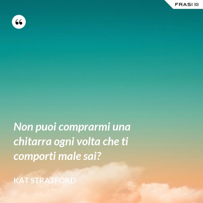 Non puoi comprarmi una chitarra ogni volta che ti comporti male sai? - Kat Stratford