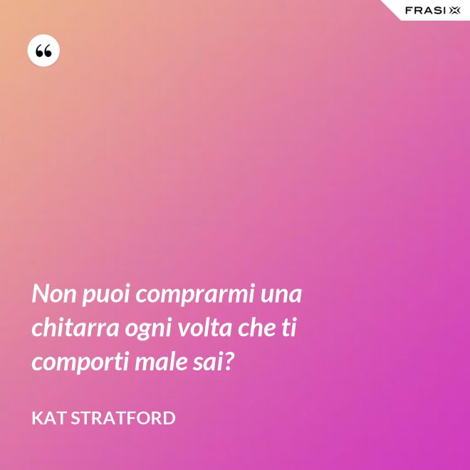 Non puoi comprarmi una chitarra ogni volta che ti comporti male sai? - Kat Stratford