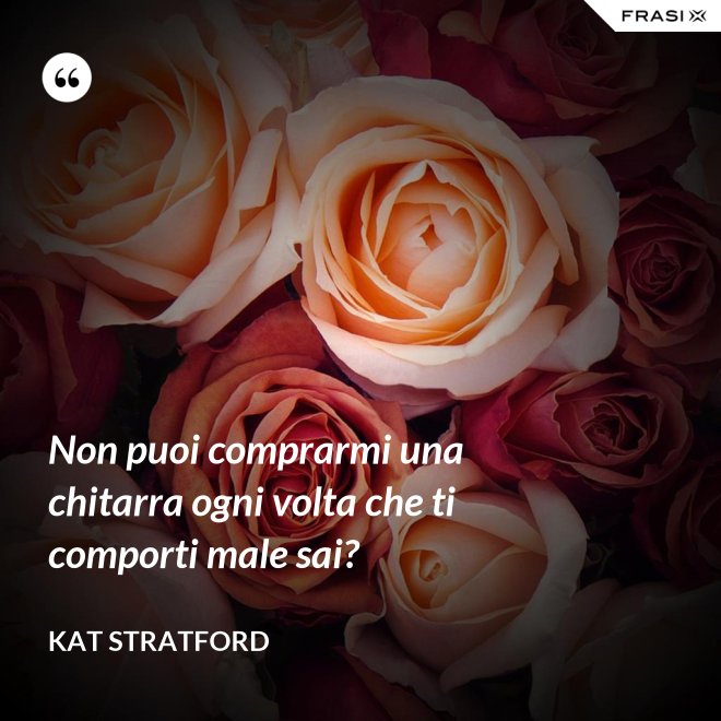 Non puoi comprarmi una chitarra ogni volta che ti comporti male sai? - Kat Stratford